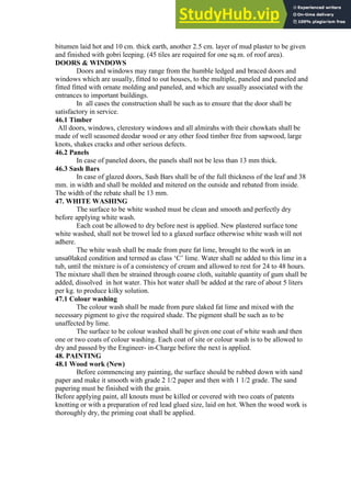 bitumen laid hot and 10 cm. thick earth, another 2.5 cm. layer of mud plaster to be given
and finished with gobri leeping. (45 tiles are required for one sq.m. of roof area).
DOORS & WINDOWS
Doors and windows may range from the humble ledged and braced doors and
windows which are usually, fitted to out houses, to the multiple, paneled and paneled and
fitted fitted with ornate molding and paneled, and which are usually associated with the
entrances to important buildings.
In all cases the construction shall be such as to ensure that the door shall be
satisfactory in service.
46.1 Timber
All doors, windows, clerestory windows and all almirahs with their chowkats shall be
made of well seasoned deodar wood or any other food timber free from sapwood, large
knots, shakes cracks and other serious defects.
46.2 Panels
In case of paneled doors, the panels shall not be less than 13 mm thick.
46.3 Sash Bars
In case of glazed doors, Sash Bars shall be of the full thickness of the leaf and 38
mm. in width and shall be molded and mitered on the outside and rebated from inside.
The width of the rebate shall be 13 mm.
47. WHITE WASHING
The surface to be white washed must be clean and smooth and perfectly dry
before applying white wash.
Each coat be allowed to dry before nest is applied. New plastered surface tone
white washed, shall not be trowel led to a glaxed surface otherwise white wash will not
adhere.
The white wash shall be made from pure fat lime, brought to the work in an
unsa0laked condition and termed as class „C‟ lime. Water shall ne added to this lime in a
tub, until the mixture is of a consistency of cream and allowed to rest for 24 to 48 hours.
The mixture shall then be strained through coarse cloth, suitable quantity of gum shall be
added, dissolved in hot water. This hot water shall be added at the rare of about 5 liters
per kg. to produce kilky solution.
47.1 Colour washing
The colour wash shall be made from pure slaked fat lime and mixed with the
necessary pigment to give the required shade. The pigment shall be such as to be
unaffected by lime.
The surface to be colour washed shall be given one coat of white wash and then
one or two coats of colour washing. Each coat of site or colour wash is to be allowed to
dry and passed by the Engineer- in-Charge before the next is applied.
48. PAINTING
48.1 Wood work (New)
Before commencing any painting, the surface should be rubbed down with sand
paper and make it smooth with grade 2 1/2 paper and then with 1 1/2 grade. The sand
papering must be finished with the grain.
Before applying paint, all knouts must be killed or covered with two coats of patents
knotting or with a preparation of red lead glued size, laid on hot. When the wood work is
thoroughly dry, the priming coat shall be applied.
 