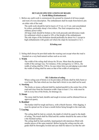 DETAILED SPECIFICATIONS OF ROADS
1. Earth filling (Embankment)
1. Before any earth work is commenced, the ground be cleaned of all trees jungle
and roots of every description. The embankment shall be made from borrow pits
on either side of the road.
The earth work should be laid in layers of 15 cm. to 23 cm. and consolidated
by rollers, preferably sheep‟s foot rollers. The final compaction may be
ordinary power roller.
All large clods should be broken as the work proceeds and allowance made
for settlement which so equal to 10% of the height of the embankment.
The side slopes of the formation should preferably be about 4 to 1 except in
high embankments with goods soil where the slope be increased to 2 to 1.
II.Soling coat
2. Soling shall always be provided under the wearing coat except when the road is
founded on a very hard natural surface such as on rock.
3. Width
The width of the soling shall always be 30 cms. More than the proposed
width of the carriage way. For instance, if the carriageway is 3.60 m., the
width of soling shall be 3.90 m. In case where bricj on end edging is provided
the width of soling shall be same as that of the width of carriageway.
III. Collection of soling
Where soling coat of bricks is to be provided, all bricks shall be fully burnt or
over burnt. The bats which are less than half a brick in size shall not be used.
4. Stacking
The bricks or stones collected shall be stacked parallel to the centre line of the
road and clear from the formation width. Gaps at least 1.5 m. wide must be
left in every line of the bricks, for drainage etc.
5. Stone
The stone shall be hard, durable and tough in texture and be obtained from an
approved quarry.
6. Kankar
The kankar shall be tough and heavy, with a bluish fracture. After digging, it
must be spread out for at least a month before being brought to the road side.
7. Laying
The soling shall be laid at a stretch, the depth of which be equal to the depth
of soling. The trench shall be filled and the camber should be the same as that
o the finished surface.
The soling shall be laid carefully, hand packed with interstices filled with
smaller pieces of the same material. Before laying the soling coat the sub-
grade shall be thoroughly leveled and care shall be taken to see that the sub-
 