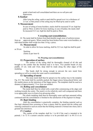 grade is hard and well consolidated and there are no soft pots and
depressions.
8. Kankar
After lying the soling, earth or sand shall be spread over it to a thickness of
2.5 cm. so that joiners of the soling may be filled up by sand or earth.
9. Measurement
In case of soling of stone boulders, stacks shall be measured 35 cm. high but
paid as 30cm. to allow for loose stacking, in case of kankar, the stacks shall
be measured 32.5 cm. high but shall be paid as 30cm.
V.wearing coat (consolidation).
10. The metal shall be broken from hard durable tough stone of uniform texture
from an approved quarry. Where metal has been broken from water worn boulders, no
individual boulder shall weigh less than 3.6 kg. a piece.
11. Measurement
In order to allow for loose stacking, shall be 32.5 cm. high but shall be paid
as 30 cm.
Stacking
(Same as per item 4)
VI. Wearing coat (consolidation)
12. Preparation of surface
The surface of the soling shall be thoroughly cleaned of all dirt and
brought to the camber that the finished road is to have. Two parallel bunds of clay
puddle, 23 cm. wide and 15cm. deep shall be made along the other edges of the
medaling.
The bunds shall be strong enough to prevent the new metal from
spreading as well as to retain the water used in consolidation.
13. Spreading of metal
The stone metal shall then be spread over the surface true to the template
Fig. 8.9. The metal shall be carefully packed, the bigger pieces being placed below and
the smaller pieces on the interstices of the bigger pieces. The templates shall be used at a
distance of approximately 7.5 m. from one another.
14. Rolling and consolidation
The metal shall then be rolled with a road roller commencing at the edges and
working towards the centre. The metal is to be rolled dry until well compacted and there
is no appreciable wave in front of an advancing roller.
The whole medaling shall then be thoroughly water and kept saturated rolling
continued until the consolidation is finished to the satisfaction of the engineer-in charge.
15. Bajri binding
After the consolidation is practically complete, the binding material such as
fine bajri obtained from screening or from a quarry shall be spread and the rolling and
watering continued to such an extent that the binding material is formed into slurry and is
grouted into interstices.
17. Camber
The camber of the template shall be 1 in 60 if the road is intended to be
painted, 1 in 72 if a cement concrete surface is to be provided and 1 in 48 if it is to
 