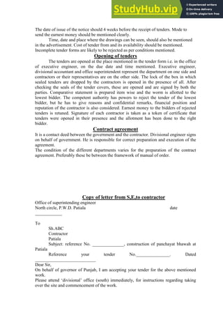 The date of issue of the notice should 4 weeks before the receipt of tenders. Mode to
send the earnest money should be mentioned clearly.
Time, date and place where the drawings can be seen, should also be mentioned
in the advertisement. Cost of tender from and its availability should be mentioned.
Incomplete tender forms are likely to be rejected as per conditions mentioned.
Opening of tenders
The tenders are opened at the place mentioned in the tender form i.e. in the office
of executive engineer, on the due date and time mentioned. Executive engineer,
divisional accountant and office superintendent represent the department on one side and
contractors or their representatives are on the other side. The lock of the box in which
sealed tenders are dropped by the contractors is opened in the presence of all. After
checking the seals of the tender covers, these are opened and are signed by both the
parties. Comparative statement is prepared item wise and the worm is allotted to the
lowest bidder. The competent authority has powers to reject the tender of the lowest
bidder, but he has to give reasons and confidential remarks, financial position and
reputation of the contractor is also considered. Earnest money to the bidders of rejected
tenders is retuned. Signature of each contractor is taken as a token of certificate that
tenders were opened in their presence and the allotment has been done to the right
bidder.
Contract agreement
It is a contact deed between the government and the contractor. Divisional engineer signs
on behalf of government. He is responsible for correct preparation and execution of the
agreement.
The condition of the different departments varies for the preparation of the contract
agreement. Preferably these be between the framework of manual of order.
Copy of letter from S,E,to contractor
Office of superintending engineer
North circle, P.W.D. Patiala date
____________
To
Sh.ABC
Contractor
Patiala
Subject: reference No. ______________, construction of panchayat bhawah at
Patiala
Reference your tender No._______________. Dated
___________________________
Dear Sir,
On behalf of governor of Punjab, I am accepting your tender for the above mentioned
work.
Please attend „divisional‟ office (south) immediately, for instructions regarding taking
over the site and commencement of the work.
 