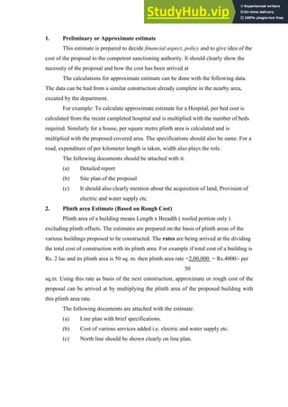 1. Preliminary or Approximate estimate
This estimate is prepared to decide financial aspect, policy and to give idea of the
cost of the proposal to the competent sanctioning authority. It should clearly show the
necessity of the proposal and how the cost has been arrived at
The calculations for approximate estimate can be done with the following data.
The data can be had from a similar construction already complete in the nearby area,
excuted by the department.
For example: To calculate approximate estimate for a Hospital, per bed cost is
calculated from the recent campleted hospital and is multiplied with the number of beds
required. Similarly for a house, per square metre plinth area is calculated and is
multiplied with the proposed covered area. The specifications should also be same. For a
road, expenditure of per kilometer length is taken, width also plays the role.
The following documents should be attached with it.
(a) Detailed report
(b) Site plan of the proposal
(c) It should also clearly mention about the acquisition of land, Provision of
electric and water supply etc.
2. Plinth area Estimate (Based on Rough Cost)
Plinth area of a building means Length x Breadth ( roofed portion only )
excluding plinth offsets. The estimates are prepared on the basis of plinth areas of the
various buildings proposed to be constructed. The rates are being arrived at the dividing
the total cost of construction with its plinth area. For example if total cost of a building is
Rs. 2 lac and its plinth area is 50 sq. m. then plinth area rate =2,00,000 = Rs.4000/- per
50
sq.m. Using this rate as basis of the next construction, approximate or rough cost of the
proposal can be arrived at by multiplying the plinth area of the proposed building with
this plinth area rate.
The following documents are attached with the estimate.
(a) Line plan with brief specifications.
(b) Cost of various services added i.e. electric and water supply etc.
(c) North line should be shown clearly on line plan.
 