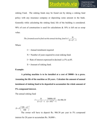 sinking Fund. The sinking funds may be found out by taking a sinking fund
policy with any insurance company or depositing some amount in the bank.
Generally while calculating the sinking fund, life of the building is considered.
90% of cost of construction is used for calculations & 10% is left out as scrap
value.
sin
(1 ) 1
n
Si
The forumulaused tofind out theannual king fund is I
i
 
Where
I = Annual instalment required
N = Number of years required to creat sinking fund.
I = Rate of interest expressed in decimal i.e.5% as.05.
S = Amount of sinking fund.
Example:
A printing machine is to be installed at a cost of 30000/- in a press.
Assuming the life of the machine as 20 years. Calculate the amount of annual
instalment of sinking fund to be deposited to accumulate the whole amount of
5% compound interest.
The annual sinking fund
20
30000 .05
.906.30
(1 ) 1 (1 .05) 1
n
Si x
I Rs
i
  
   
100
100
n
rd
D P

 
  
 
The owner will have to deposit Rs. 906.30 per year in 5% compound
interest for 20 years to accumulate Rs. 30,000/-.
 
