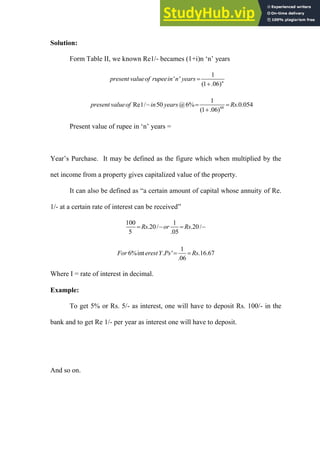 Solution:
Form Table II, we known Re1/- becames (1+i)n „n‟ years
1
' '
(1 .06)n
present valueof rupeein n years 

60
1
Re1/ 50 @6% .0.054
(1 .06)
present valueof in years Rs
  

Present value of rupee in „n‟ years =
Year‟s Purchase. It may be defined as the figure which when multiplied by the
net income from a property gives capitalized value of the property.
It can also be defined as “a certain amount of capital whose annuity of Re.
1/- at a certain rate of interest can be received”
100 1
.20/ .20/
5 .05
Rs or Rs
   
1
6%int . ' .16.67
.06
For erestY Ps Rs
 
Where I = rate of interest in decimal.
Example:
To get 5% or Rs. 5/- as interest, one will have to deposit Rs. 100/- in the
bank and to get Re 1/- per year as interest one will have to deposit.
And so on.
 