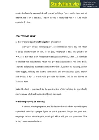 market is also to be assumed of such type of buildings. Based on the above rate of
interest, the Y‟ P. is obtained. The net income is multiplied with Y‟s P. to obtain
capitalized value.
FIXATION OF RENT
a) Government residential bungalows or quarters
Every govt official occupying govt. accommodation has to pay rent which
is called standard rent or 10% of his pay, whichever is less. The practice in
P.W.D. is that when a net residential building is constructed, a ren … I statement
is attached with the estimate, which will give the calculations of rent to be fixed.
The total expenditure incurred on the construction i.e., cost of the building, cost of
water supply, sanitary and electric installations etc. are calculated @6% interest
and divided it by 12, which will give rent per month. This is also known as
Standard Rent.
Note: If a land is purchased for the construction of the building, its cost should
also be added while calculating the Rental statement.
b) Private property or Building
In case of private properties, the Net income is worked out by dividing the
capitalized value by a proper figure or year‟s purchase. To get the gross rent,
outgoings such as annual repairs, municipal which will give rent per month. This
is also known as standard rent.
 