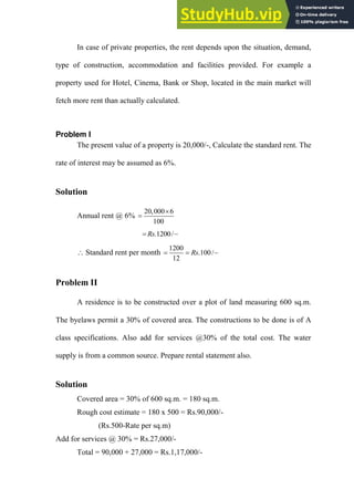 In case of private properties, the rent depends upon the situation, demand,
type of construction, accommodation and facilities provided. For example a
property used for Hotel, Cinema, Bank or Shop, located in the main market will
fetch more rent than actually calculated.
Problem I
The present value of a property is 20,000/-, Calculate the standard rent. The
rate of interest may be assumed as 6%.
Solution
Annual rent @ 6%
20,000 6
100


.1200/
Rs
 
 Standard rent per month
1200
.100/
12
Rs
  
Problem II
A residence is to be constructed over a plot of land measuring 600 sq.m.
The byelaws permit a 30% of covered area. The constructions to be done is of A
class specifications. Also add for services @30% of the total cost. The water
supply is from a common source. Prepare rental statement also.
Solution
Covered area = 30% of 600 sq.m. = 180 sq.m.
Rough cost estimate = 180 x 500 = Rs.90,000/-
(Rs.500-Rate per sq.m)
Add for services @ 30% = Rs.27,000/-
Total = 90,000 + 27,000 = Rs.1,17,000/-
 