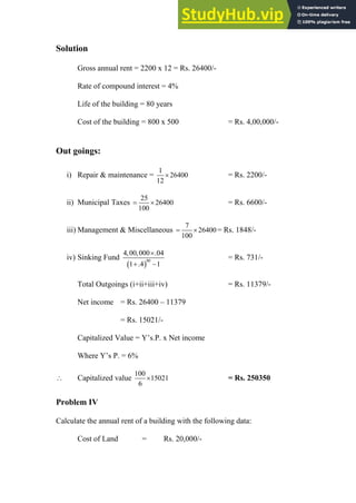 Solution
Gross annual rent = 2200 x 12 = Rs. 26400/-
Rate of compound interest = 4%
Life of the building = 80 years
Cost of the building = 800 x 500 = Rs. 4,00,000/-
Out goings:
i) Repair & maintenance =
1
26400
12
 = Rs. 2200/-
ii) Municipal Taxes
25
26400
100
  = Rs. 6600/-
iii) Management & Miscellaneous
7
26400
100
  = Rs. 1848/-
iv) Sinking Fund
 
80
4,00,000 .04
1 .4 1

 
= Rs. 731/-
Total Outgoings (i+ii+iii+iv) = Rs. 11379/-
Net income = Rs. 26400 – 11379
= Rs. 15021/-
Capitalized Value = Y‟s.P. x Net income
Where Y‟s P. = 6%
 Capitalized value
100
15021
6
 = Rs. 250350
Problem IV
Calculate the annual rent of a building with the following data:
Cost of Land = Rs. 20,000/-
 
