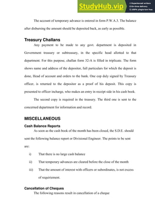 The account of temporary advance is entered in form P.W.A.3. The balance
after disbursing the amount should be deposited back, as early as possible.
Treasury Challans
Any payment to be made to any govt. department is deposited in
Government treasury or subtreasury, in the specific head allotted to that
department. For this purpose, challan form 32-A is filled in triplicate. The form
shows name and address of the depositor, full particulars for which the deposit is
done, Head of account and orders to the bank. One cop duly signed by Treasury
officer, is returned to the depositor as a proof of his deposit. This copy is
presented to officer incharge, who makes an entry in receipt side in his cash book.
The second copy is required in the treasury. The third one is sent to the
concerned department for information and record.
MISCELLANEOUS
Cash Balance Reports
As soon as the cash book of the month has been closed, the S.D.E. should
sent the following balance report or Divisional Engineer. The points to be sent
are:
i) That there is no large cash balance
ii) That temporary advances are cleared before the close of the month
iii) That the amount of interest with officers or subordinates, is not excess
of requiriement.
Cancellation of Cheques
The following reasons result in cancellation of a cheque
 