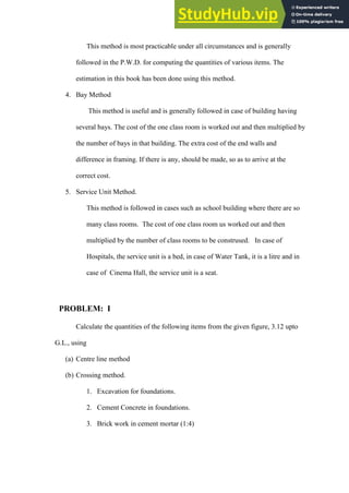 This method is most practicable under all circumstances and is generally
followed in the P.W.D. for computing the quantities of various items. The
estimation in this book has been done using this method.
4. Bay Method
This method is useful and is generally followed in case of building having
several bays. The cost of the one class room is worked out and then multiplied by
the number of bays in that building. The extra cost of the end walls and
difference in framing. If there is any, should be made, so as to arrive at the
correct cost.
5. Service Unit Method.
This method is followed in cases such as school building where there are so
many class rooms. The cost of one class room us worked out and then
multiplied by the number of class rooms to be constrused. In case of
Hospitals, the service unit is a bed, in case of Water Tank, it is a litre and in
case of Cinema Hall, the service unit is a seat.
PROBLEM: I
Calculate the quantities of the following items from the given figure, 3.12 upto
G.L., using
(a) Centre line method
(b) Crossing method.
1. Excavation for foundations.
2. Cement Concrete in foundations.
3. Brick work in cement mortar (1:4)
 