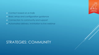 STRATEGIES: COMMUNITY
 Contact based on e-mails
 Basic setup and configuration guidance
 Connection to community and support
 Automated delivery, invintation to live webinar
 