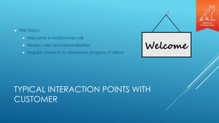 TYPICAL INTERACTION POINTS WITH
CUSTOMER
 First Days:
 Welcome e-mail/phone call
 Review roles and responsibilities
 Regular check-in to determine progress of rollout
 