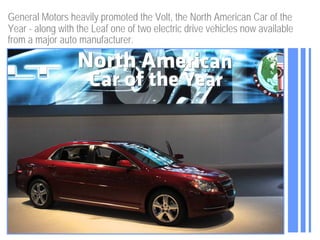 General Motors heavily promoted the Volt, the North American Car of the
Year - along with the Leaf one of two electric drive vehicles now available
from a major auto manufacturer.
 