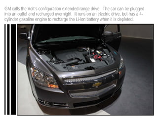 GM calls the Volt’s configuration extended range drive. The car can be plugged
into an outlet and recharged overnight. It runs on an electric drive, but has a 4-
cylinder gasoline engine to recharge the Li-ion battery when it is depleted.
 