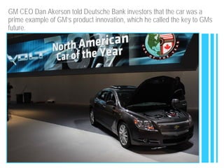 GM CEO Dan Akerson told Deutsche Bank investors that the car was a
prime example of GM’s product innovation, which he called the key to GMs
future.
 