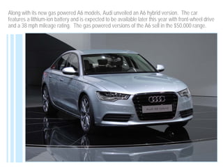 Along with its new gas powered A6 models, Audi unveiled an A6 hybrid version. The car
features a lithium-ion battery and is expected to be available later this year with front-wheel drive
and a 38 mph mileage rating. The gas powered versions of the A6 sell in the $50,000 range.
 
