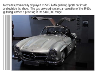 Mercedes prominently displayed its SLS AMG gullwing sports car inside
and outside the show. The gas powered version, a recreation of the 1950s
gullwing, carries a price tag in the $180,000 range.
 