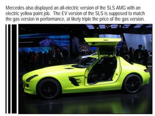 Mercedes also displayed an all-electric version of the SLS AMG with an
electric yellow paint job. The EV version of the SLS is supposed to match
the gas version in performance, at likely triple the price of the gas version.
 