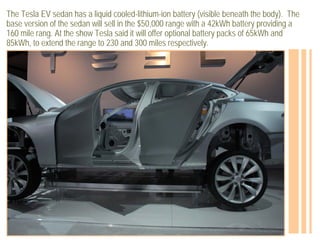 The Tesla EV sedan has a liquid cooled-lithium-ion battery (visible beneath the body). The
base version of the sedan will sell in the $50,000 range with a 42kWh battery providing a
160 mile rang. At the show Tesla said it will offer optional battery packs of 65kWh and
85kWh, to extend the range to 230 and 300 miles respectively.
 