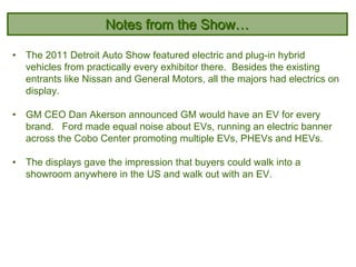 Notes from the Show…

•   The 2011 Detroit Auto Show featured electric and plug-in hybrid
    vehicles from practically every exhibitor there. Besides the existing
    entrants like Nissan and General Motors, all the majors had electrics on
    display.

•   GM CEO Dan Akerson announced GM would have an EV for every
    brand. Ford made equal noise about EVs, running an electric banner
    across the Cobo Center promoting multiple EVs, PHEVs and HEVs.

•   The displays gave the impression that buyers could walk into a
    showroom anywhere in the US and walk out with an EV.
 