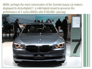BMW, perhaps the most conservative of the German luxury car makers
displayed its Activehybrid 7, a mild hybrid meant to preserve the
performance of 7-series BMWs with $100,000+ pricetag.
 