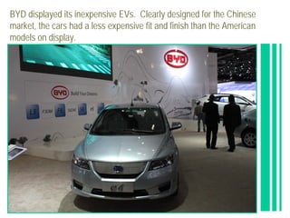 BYD displayed its inexpensive EVs. Clearly designed for the Chinese
market, the cars had a less expensive fit and finish than the American
models on display.
 