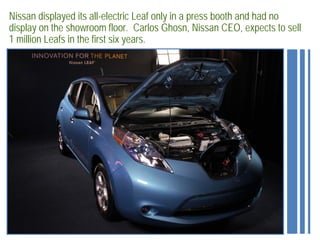 Nissan displayed its all-electric Leaf only in a press booth and had no
display on the showroom floor. Carlos Ghosn, Nissan CEO, expects to sell
1 million Leafs in the first six years.
 