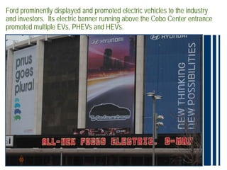 Ford prominently displayed and promoted electric vehicles to the industry
and investors. Its electric banner running above the Cobo Center entrance
promoted multiple EVs, PHEVs and HEVs.
 