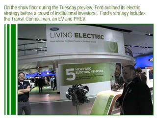 On the show floor during the Tuesday preview, Ford outlined its electric
strategy before a crowd of institutional investors . Ford’s strategy includes
the Transit Connect van, an EV and PHEV.
 