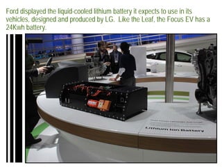 Ford displayed the liquid-cooled lithium battery it expects to use in its
vehicles, designed and produced by LG. Like the Leaf, the Focus EV has a
24Kwh battery.
 