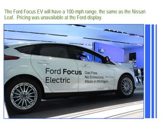 The Ford Focus EV will have a 100-mph range, the same as the Nissan
Leaf. Pricing was unavailable at the Ford display.
 