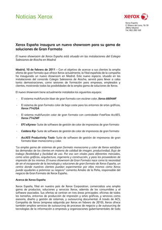 Noticias Xerox
                                                                                          Xerox España
                                                                                          C/ Ribera del Loira, 16-18
                                                                                          28042 Madrid
                                                                                          Tel: 902 200 169




Xerox España inaugura un nuevo showroom para su gama de
soluciones de Gran Formato
El nuevo showroom de Xerox España está situado en las instalaciones del Colegio
Salesianos de Atocha en Madrid


Madrid, 10 de febrero de 2011 – Con el objetivo de acercar a sus clientes la amplia
oferta de gran formato que ofrece Xerox actualmente, la filial española de la compañía
ha inaugurado un nuevo showroom en Madrid. Este nuevo espacio, situado en las
instalaciones del conocido Colegio Salesianos de Atocha, servirá para llevar a cabo
tanto demostraciones, como sesiones de formación para empresas, empleados y
clientes, mostrando todas las posibilidades de la amplia gama de soluciones de Xerox.

El nuevo showroom tiene actualmente instalados los siguientes equipos:

-   El sistema multifunción láser de gran formato con escáner color, Xerox 6604MF

-   El sistema de gran formato color de bajo coste para los entornos de artes gráficas,
    Xerox 7142GA

-   El sistema multifunción color de gran formato con controlador FreeFlow AccXES,
    Xerox 7142MF

-   EFI eXpress- Suite de software de gestión de color de impresoras de gran formato

-   Caldera Rip- Suite de software de gestión de color de impresoras de gran formato

-   AccXES Productivity Tools- Suite de software de gestión de impresoras de gran
    formato láser monocromo y color.

“La amplia gama de sistemas de gran formato monocromo y color de Xerox satisface
las demandas de los clientes en materia de calidad de imagen, productividad, flujo de
trabajo flexibilidad y facilidad de uso. Por eso son vitales para diferentes mercados,
como artes gráficas, arquitectura, ingeniería y construcción, y para los proveedores de
impresión de los mismos. El nuevo showroom de Gran Formato nace como la necesidad
de ser el escaparate de la tecnología y soluciones de gran formato de Xerox España, un
centro donde nuestros clientes puedan experimentar por ellos mismos cómo Xerox
puede ayudarles a potenciar su negocio” comenta Amalio de la Peña, responsable del
negocio de Gran Formato de Xerox España..

Acerca de Xerox España

Xerox España, filial en nuestro país de Xerox Corporation, comercializa una amplia
gama de productos, soluciones y servicios Xerox, además de los consumibles y el
software asociados. Sus ofertas se centran en tres áreas principales: oficinas de todos
los tamaños, entornos de producción de impresión y artes gráficas, y servicios como
asesoría, diseño y gestión de sistemas, y outsourcing documental. A través de ACS,
Compañía de Xerox (empresa adquirida por Xerox en febrero de 2010), Xerox ofrece
también amplios servicios de outsourcing de procesos de negocio y de outsourcing de
tecnologías de la información a empresas y organizaciones gubernamentales de todo
 