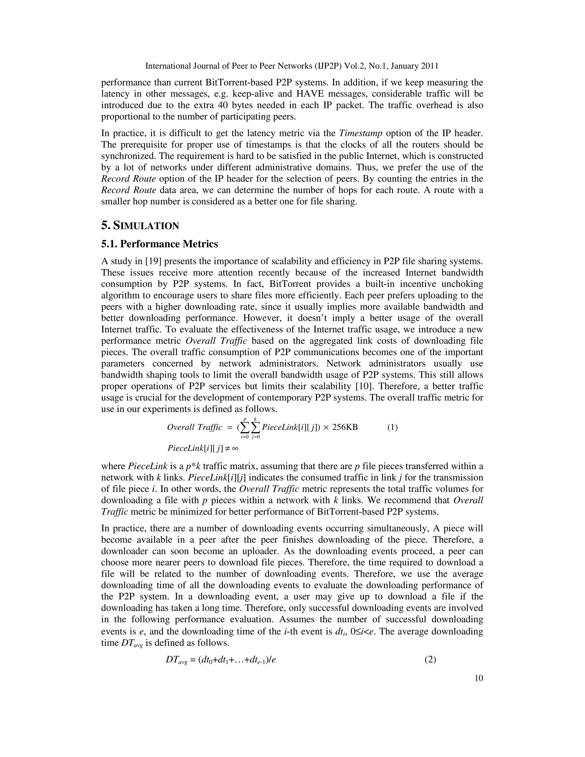 International Journal of Peer to Peer Networks (IJP2P) Vol.2, No.1, January 2011
10
performance than current BitTorrent-based P2P systems. In addition, if we keep measuring the
latency in other messages, e.g. keep-alive and HAVE messages, considerable traffic will be
introduced due to the extra 40 bytes needed in each IP packet. The traffic overhead is also
proportional to the number of participating peers.
In practice, it is difficult to get the latency metric via the Timestamp option of the IP header.
The prerequisite for proper use of timestamps is that the clocks of all the routers should be
synchronized. The requirement is hard to be satisfied in the public Internet, which is constructed
by a lot of networks under different administrative domains. Thus, we prefer the use of the
Record Route option of the IP header for the selection of peers. By counting the entries in the
Record Route data area, we can determine the number of hops for each route. A route with a
smaller hop number is considered as a better one for file sharing.
5. SIMULATION
5.1. Performance Metrics
A study in [19] presents the importance of scalability and efficiency in P2P file sharing systems.
These issues receive more attention recently because of the increased Internet bandwidth
consumption by P2P systems. In fact, BitTorrent provides a built-in incentive unchoking
algorithm to encourage users to share files more efficiently. Each peer prefers uploading to the
peers with a higher downloading rate, since it usually implies more available bandwidth and
better downloading performance. However, it doesn’t imply a better usage of the overall
Internet traffic. To evaluate the effectiveness of the Internet traffic usage, we introduce a new
performance metric Overall Traffic based on the aggregated link costs of downloading file
pieces. The overall traffic consumption of P2P communications becomes one of the important
parameters concerned by network administrators. Network administrators usually use
bandwidth shaping tools to limit the overall bandwidth usage of P2P systems. This still allows
proper operations of P2P services but limits their scalability [10]. Therefore, a better traffic
usage is crucial for the development of contemporary P2P systems. The overall traffic metric for
use in our experiments is defined as follows.
0 0
( [ ][ ]) 256KB (1)
[ ][ ]
p k
i j
Overall Traffic PieceLink i j
PieceLink i j
= =
= ×
≠ ∞
∑∑
where PieceLink is a p*k traffic matrix, assuming that there are p file pieces transferred within a
network with k links. PieceLink[i][j] indicates the consumed traffic in link j for the transmission
of file piece i. In other words, the Overall Traffic metric represents the total traffic volumes for
downloading a file with p pieces within a network with k links. We recommend that Overall
Traffic metric be minimized for better performance of BitTorrent-based P2P systems.
In practice, there are a number of downloading events occurring simultaneously, A piece will
become available in a peer after the peer finishes downloading of the piece. Therefore, a
downloader can soon become an uploader. As the downloading events proceed, a peer can
choose more nearer peers to download file pieces. Therefore, the time required to download a
file will be related to the number of downloading events. Therefore, we use the average
downloading time of all the downloading events to evaluate the downloading performance of
the P2P system. In a downloading event, a user may give up to download a file if the
downloading has taken a long time. Therefore, only successful downloading events are involved
in the following performance evaluation. Assumes the number of successful downloading
events is e, and the downloading time of the i-th event is dti, 0≤i<e. The average downloading
time DTavg is defined as follows.
DTavg = (dt0+dt1+…+dte-1)/e (2)
 