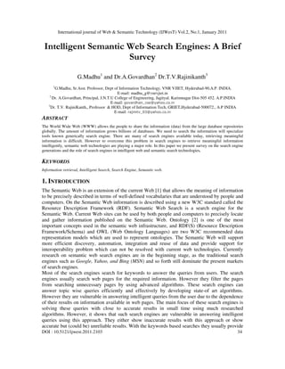 International journal of Web & Semantic Technology (IJWesT) Vol.2, No.1, January 2011
DOI : 10.5121/ijwest.2011.2103 34
Intelligent Semantic Web Search Engines: A Brief
Survey
G.Madhu1
and Dr.A.Govardhan2
Dr.T.V.Rajinikanth3
1
G.Madhu, Sr.Asst. Professor, Dept of Information Technology, VNR VJIET, Hyderabad-90,A.P. INDIA.
E-mail: madhu_g@vnrvjiet.in
2
Dr. A.Govardhan, Principal, J.N.T.U College of Engineering, Jagityal. Karimnagar Dist-505 452. A.P.INDIA
E-mail: govardhan_cse@yahoo.co.in
3
Dr. T.V. RajiniKanth,, Professor & HOD, Dept of Information Tech, GRIET,Hyderabad-500072., A.P INDIA
E-mail: rajinitv_03@yahoo.co.in
ABSTRACT
The World Wide Web (WWW) allows the people to share the information (data) from the large database repositories
globally. The amount of information grows billions of databases. We need to search the information will specialize
tools known generically search engine. There are many of search engines available today, retrieving meaningful
information is difficult. However to overcome this problem in search engines to retrieve meaningful information
intelligently, semantic web technologies are playing a major role. In this paper we present survey on the search engine
generations and the role of search engines in intelligent web and semantic search technologies.
KEYWORDS
Information retrieval, Intelligent Search, Search Engine, Semantic web.
1. INTRODUCTION
The Semantic Web is an extension of the current Web [1] that allows the meaning of information
to be precisely described in terms of well-defined vocabularies that are understood by people and
computers. On the Semantic Web information is described using a new W3C standard called the
Resource Description Framework (RDF). Semantic Web Search is a search engine for the
Semantic Web. Current Web sites can be used by both people and computers to precisely locate
and gather information published on the Semantic Web. Ontology [2] is one of the most
important concepts used in the semantic web infrastructure, and RDF(S) (Resource Description
Framework/Schema) and OWL (Web Ontology Languages) are two W3C recommended data
representation models which are used to represent ontologies. The Semantic Web will support
more efficient discovery, automation, integration and reuse of data and provide support for
interoperability problem which can not be resolved with current web technologies. Currently
research on semantic web search engines are in the beginning stage, as the traditional search
engines such as Google, Yahoo, and Bing (MSN) and so forth still dominate the present markets
of search engines.
Most of the search engines search for keywords to answer the queries from users. The search
engines usually search web pages for the required information. However they filter the pages
from searching unnecessary pages by using advanced algorithms. These search engines can
answer topic wise queries efficiently and effectively by developing state-of art algorithms.
However they are vulnerable in answering intelligent queries from the user due to the dependence
of their results on information available in web pages. The main focus of these search engines is
solving these queries with close to accurate results in small time using much researched
algorithms. However, it shows that such search engines are vulnerable in answering intelligent
queries using this approach. They either show inaccurate results with this approach or show
accurate but (could be) unreliable results. With the keywords based searches they usually provide
 