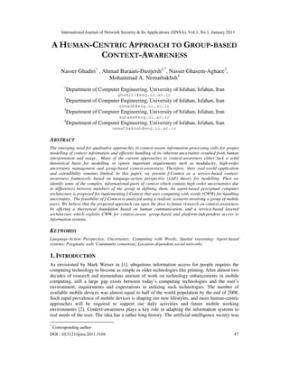 International Journal of Network Security & Its Applications (IJNSA), Vol.3, No.1, January 2011
DOI : 10.5121/ijnsa.2011.3104 47
A HUMAN-CENTRIC APPROACH TO GROUP-BASED
CONTEXT-AWARENESS
Nasser Ghadiri1
, Ahmad Baraani-Dastjerdi2,*
, Nasser Ghasem-Aghaee3
,
Mohammad A. Nematbakhsh4
1
Department of Computer Engineering, University of Isfahan, Isfahan, Iran
ghadiri@eng.ui.ac.ir
2
Department of Computer Engineering, University of Isfahan, Isfahan, Iran
ahmadb@eng.ui.ac.ir
3
Department of Computer Engineering, University of Isfahan, Isfahan, Iran
aghaee@eng.ui.ac.ir
4
Department of Computer Engineering, University of Isfahan, Isfahan, Iran
nematbakhsh@eng.ui.ac.ir
ABSTRACT
The emerging need for qualitative approaches in context-aware information processing calls for proper
modelling of context information and efficient handling of its inherent uncertainty resulted from human
interpretation and usage. Many of the current approaches to context-awareness either lack a solid
theoretical basis for modelling or ignore important requirements such as modularity, high-order
uncertainty management and group-based context-awareness. Therefore, their real-world application
and extendibility remains limited. In this paper, we present f-Context as a service-based context-
awareness framework, based on language-action perspective (LAP) theory for modelling. Then we
identify some of the complex, informational parts of context which contain high-order uncertainties due
to differences between members of the group in defining them. An agent-based perceptual computer
architecture is proposed for implementing f-Context that uses computing with words (CWW) for handling
uncertainty. The feasibility of f-Context is analyzed using a realistic scenario involving a group of mobile
users. We believe that the proposed approach can open the door to future research on context-awareness
by offering a theoretical foundation based on human communication, and a service-based layered
architecture which exploits CWW for context-aware, group-based and platform-independent access to
information systems.
KEYWORDS
Language-Action Perspective, Uncertainty; Computing with Words; Spatial reasoning; Agent-based
systems; Pragmatic web; Community consensus; Location-dependent social networks
1. INTRODUCTION
As envisioned by Mark Weiser in [1], ubiquitous information access for people requires the
computing technology to become as simple as older technologies like printing. After almost two
decades of research and tremendous amount of work on technology enhancements in mobile
computing, still a large gap exists between today’s computing technologies and the user’s
environment, requirements and expectations in utilizing such technologies. The number of
available mobile devices was almost equal to half of the world population by the end of 2008.
Such rapid prevalence of mobile devices is shaping our new lifestyles, and more human-centric
approaches will be required to support our daily activities and future mobile working
environments [2]. Context-awareness plays a key role in adapting the information systems to
real needs of the user. The idea has a rather long history. The artificial intelligence society was
*
Corresponding author
 