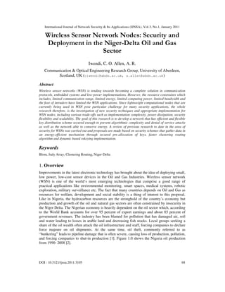 International Journal of Network Security & Its Applications (IJNSA), Vol.3, No.1, January 2011
DOI : 10.5121/ijnsa.2011.3105 68
Wireless Sensor Network Nodes: Security and
Deployment in the Niger-Delta Oil and Gas
Sector
Iwendi, C. O. Allen, A. R.
Communication & Optical Engineering Research Group, University of Aberdeen,
Scotland, UK (ciwendi@abdn.ac.uk, a.allen@abdn.ac.uk)
Abstract
Wireless sensor networks (WSN) is tending towards becoming a complete solution in communication
protocols, embedded systems and low-power implementations. However, the resource constraints which
includes, limited communication range, limited energy, limited computing power, limited bandwidth and
the fear of intruders have limited the WSN applications. Since lightweight computational nodes that are
currently being used in WSN pose particular challenge for many security applications, the whole
research therefore, is the investigation of new security techniques and appropriate implementation for
WSN nodes, including various trade-offs such as implementation complexity, power dissipation, security
flexibility and scalability. The goal of this research is to develop a network that has efficient and flexible
key distribution scheme secured enough to prevent algorithmic complexity and denial of service attacks
as well as the network able to conserve energy. A review of previous research to date in the area of
security for WSNs was carried out and proposals are made based on security schemes that gather data in
an energy-efficient mechanism through secured pre-allocation of keys, faster clustering routing
algorithm and dynamic based rekeying implementation.
Keywords
Blom, Judy Array, Clustering Routing, Niger-Delta
1. Overview
Improvements in the latest electronic technology has brought about the idea of deploying small,
low power, low-cost sensor devices in the Oil and Gas Industries. Wireless sensor network
(WSN) is one of the world’s most emerging technologies that comprise a good range of
practical applications like environmental monitoring, smart spaces, medical systems, robotic
exploration, military surveillance etc. The fact that many countries depends on Oil and Gas as
resources for welfare, development and social stability is a thing of interest to this proposal.
Like in Nigeria, the hydrocarbon resources are the stronghold of the country’s economy but
production and growth of the oil and natural gas sectors are often constrained by insecurity in
the Niger Delta. The Nigerian economy is heavily dependent on the oil sector which, according
to the World Bank accounts for over 95 percent of export earnings and about 85 percent of
government revenues. The industry has been blamed for pollution that has damaged air, soil
and water leading to losses in arable land and decreasing fish stocks. Local groups seeking a
share of the oil wealth often attack the oil infrastructure and staff, forcing companies to declare
force majeure on oil shipments. At the same time, oil theft, commonly referred to as
“bunkering” leads to pipeline damage that is often severe, causing loss of production, pollution,
and forcing companies to shut-in production [1]. Figure 1.0 shows the Nigeria oil production
from 1990- 2008 [2].
 