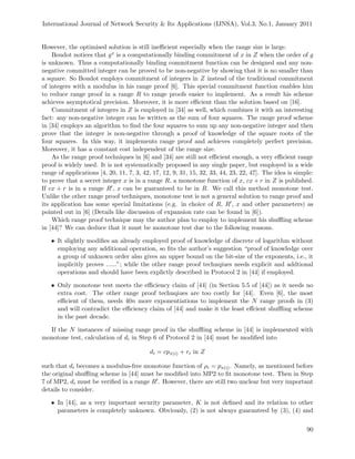 International Journal of Network Security & Its Applications (IJNSA), Vol.3, No.1, January 2011
However, the optimised solution is still ineﬃcient especially when the range size is large.
Boudot notices that gx is a computationally binding commitment of x in Z when the order of g
is unknown. Thus a computationally binding commitment function can be designed and any non-
negative committed integer can be proved to be non-negative by showing that it is no smaller than
a square. So Boudot employs commitment of integers in Z instead of the traditional commitment
of integers with a modulus in his range proof [6]. This special commitment function enables him
to reduce range proof in a range R to range proofs easier to implement. As a result his scheme
achieves asymptotical precision. Moreover, it is more eﬃcient than the solution based on [16].
Commitment of integers in Z is employed in [34] as well, which combines it with an interesting
fact: any non-negative integer can be written as the sum of four squares. The range proof scheme
in [34] employs an algorithm to ﬁnd the four squares to sum up any non-negative integer and then
prove that the integer is non-negative through a proof of knowledge of the square roots of the
four squares. In this way, it implements range proof and achieves completely perfect precision.
Moreover, it has a constant cost independent of the range size.
As the range proof techniques in [6] and [34] are still not eﬃcient enough, a very eﬃcient range
proof is widely used. It is not systematically proposed in any single paper, but employed in a wide
range of applications [4, 20, 11, 7, 3, 42, 17, 12, 9, 31, 15, 32, 33, 44, 23, 22, 47]. The idea is simple:
to prove that a secret integer x is in a range R, a monotone function of x, cx + r in Z is published.
If cx + r is in a range R , x can be guaranteed to be in R. We call this method monotone test.
Unlike the other range proof techniques, monotone test is not a general solution to range proof and
its application has some special limitations (e.g. in choice of R, R , x and other parameters) as
pointed out in [6] (Details like discussion of expansion rate can be found in [6]).
Which range proof technique may the author plan to employ to implement his shuﬄing scheme
in [44]? We can deduce that it must be monotone test due to the following reasons.
• It slightly modiﬁes an already employed proof of knowledge of discrete of logarithm without
employing any additional operation, so ﬁts the author’s suggestion “proof of knowledge over
a group of unknown order also gives an upper bound on the bit-size of the exponents, i.e., it
implicitly proves ......”; while the other range proof technqiues needs explicit and addtional
operations and should have been explictly described in Protocol 2 in [44] if employed.
• Only monotone test meets the eﬃciency claim of [44] (in Section 5.5 of [44]) as it needs no
extra cost. The other range proof technqiues are too costly for [44]. Even [6], the most
eﬃcient of them, needs 40n more exponentiations to implement the N range proofs in (3)
and will contradict the eﬃciency claim of [44] and make it the least eﬀcient shuﬄing scheme
in the past decade.
If the N instances of missing range proof in the shuﬄing scheme in [44] is implemented with
monotone test, calculation of di in Step 6 of Protocol 2 in [44] must be modiﬁed into
di = cpπ(i) + ri in Z
such that di becomes a modulus-free monotone function of ρi = pπ(i). Namely, as mentioned before
the original shuﬄing scheme in [44] must be modiﬁed into MP2 to ﬁt monotone test. Then in Step
7 of MP2, di must be veriﬁed in a range R . However, there are still two unclear but very important
details to consider.
• In [44], as a very important security parameter, K is not deﬁned and its relation to other
parameters is completely unknown. Obviously, (2) is not always guaranteed by (3), (4) and
90
 