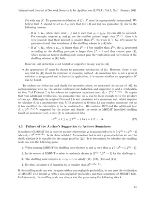 International Journal of Network Security & Its Applications (IJNSA), Vol.3, No.1, January 2011
(5) with any K. To guarantee satisfaction of (2), K must be appropriately instantiated. We
believe that K should be set as K3, such that (3), (4) and (5) can guarantee (2) due to the
following reasons.
– If K > K3, when there exist i, j and k such that ρi = pjpk, (3) can still be satisﬁed.
For example, suppose pj and pk are the smallest primes larger than 2K3−1, then it is
very possible that their product is smaller than 2K. So when K > K3, (2) cannot be
guaranteed and thus soundness of the shuﬄing scheme in [44] fails.
– If K < K3, when a pπ(i) is larger than 2K − 1 but smaller than 2K3 , the ρi generated
according to the shuﬄing protocol is larger than 2K − 1 and thus cannot pass (3),
which means an honest shuﬄing node cannot pass the veriﬁcation and correctness of the
shuﬄing scheme in [44] fails.
However, our deduction is not hinted or supported in any way in [44].
• An appropriate R must be chosen to guarantee satisfaction of (3). However, there is not
any hint in [44] about its existence or choosing method. As monotone test is not a general
solution to range proof and is limited in application, it is unsure whether an appropriate R
can be found.
To conﬁrm our deduction and clarify the mysteries above, we contacted the author of [44]. In
correspondence with us, the author conﬁrmed our deduction and suggested to add a veriﬁcation
to Step 7 of Protocol 2 in his scheme to implement monotone test: di < 2K3+K4+K5 . He argues
that this additional veriﬁcation can guarantee that no ρi can be large enough to be the product
of two pis. Although the original Protocol 2 is not consistent with monotone test, which requires
to calculate di in a modulus-free way, MP2 proposed in Section 3.3 can employ monotone test as
it has modiﬁed the calculation di to be modulus-free. We combine MP2 and the additional test
di < 2K3+K4+K5 suggested by the author and denote the result as MSBMT (modiﬁed shuﬄing
based on monotone test), where (3) is instantiated into
−2K3
+ 1 ≤ ρi ≤ 2K3
− 1 for i = 1, 2, . . . , N. (22)
4.3 Failure of the Author’s Suggestion to Achieve Soundness
Soundness of MSBMT lies in that the author believes that ρi is guaranteed to be in [−2K3 +1, 2K3 −1]
when di < 2K3+K4+K5 . Is his claim reliable? As monotone test is not a general solution we need to
check whether it is suitable for the range proof in (22). It is determined by whether the shuﬄing
node can win the following game.
1. When running MSBMT the shuﬄing node chooses ri and ρi such that ρi /∈ [−2K3 +1, 2K3 −1].
2. In the course of MSBMT a value is randomly chosen in [2K4−1, 2K4 − 1] for the challenge c.
3. The shuﬄing node outputs di = cρi + ri to satisfy (11), (12), (13) and (14).
4. He wins the game if di happens to be smaller than 2K3+K4+K5 .
If the shuﬄing node can win the game with a non-negligible probability, he can pass the veriﬁcation
of MSBMT with invalid ρi with a non-negligible probability and thus soundness of MSBMT fails.
Unfortunately, the shuﬄing node can always win the game using the following attack.
91
 