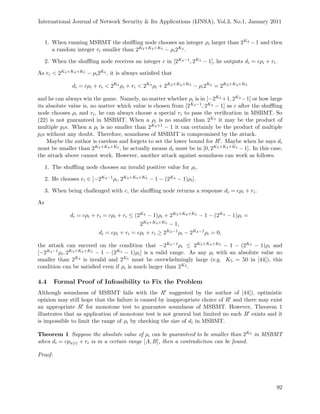 International Journal of Network Security & Its Applications (IJNSA), Vol.3, No.1, January 2011
1. When running MSBMT the shuﬄing node chooses an integer ρi larger than 2K3 − 1 and then
a random integer ri smaller than 2K3+K4+K5 − ρi2K4 .
2. When the shuﬄing node receives an integer c in [2K4−1, 2K4 − 1], he outputs di = cρi + ri.
As ri < 2K3+K4+K5 − ρi2K4 , it is always satisﬁed that
di = cρi + ri < 2K4
ρi + ri < 2K4
ρi + 2K3+K4+K5
− ρi2K4
= 2K3+K4+K5
and he can always win the game. Namely, no matter whether ρi is in [−2K3 +1, 2K3 −1] or how large
its absolute value is, no matter which value is chosen from [2K4−1, 2K4 − 1] as c after the shuﬄing
node chooses ρi and ri, he can always choose a special ri to pass the veriﬁcation in MSBMT. So
(22) is not guaranteed in MSBMT. When a ρi is no smaller than 2K3 it may be the product of
multiple pis. When a ρi is no smaller than 2K3+1 − 1 it can certainly be the product of multiple
pis without any doubt. Therefore, soundness of MSBMT is compromised by the attack.
Maybe the author is careless and forgets to set the lower bound for R . Maybe when he says di
must be smaller than 2K3+K4+K5 , he actually means di must be in [0, 2K3+K4+K5 − 1]. In this case,
the attack above cannot work. However, another attack against soundness can work as follows.
1. The shuﬄing node chooses an invalid positive value for ρi.
2. He chooses ri ∈ [−2K4−1ρi, 2K3+K4+K5 − 1 − (2K4 − 1)ρi].
3. When being challenged with c, the shuﬄing node returns a response di = cρi + ri.
As
di = cρi + ri = cρi + ri ≤ (2K4 − 1)ρi + 2K3+K4+K5 − 1 − (2K4 − 1)ρi =
2K3+K4+K5 − 1,
di = cρi + ri = cρi + ri ≥ 2K4−1ρi − 2K4−1ρi = 0,
the attack can succeed on the condition that −2K4−1ρi ≤ 2K3+K4+K5 − 1 − (2K4 − 1)ρi and
[−2K4−1ρi, 2K3+K4+K5 − 1 − (2K4 − 1)ρi] is a valid range. As any ρi with an absolute value no
smaller than 2K3 is invalid and 2K5 must be overwhelmingly large (e.g. K5 = 50 in [44]), this
condition can be satisﬁed even if ρi is much larger than 2K3 .
4.4 Formal Proof of Infeasibility to Fix the Problem
Although soundness of MSBMT fails with the R suggested by the author of [44]), optimistic
opinion may still hope that the failure is caused by inappropriate choice of R and there may exist
an appropriate R for monotone test to guarantee soundness of MSBMT. However, Theorem 1
illustrates that as application of monotone test is not general but limited no such R exists and it
is impossible to limit the range of ρi by checking the size of di in MSBMT.
Theorem 1 Suppose the absolute value of ρi can be guaranteed to be smaller than 2K3 in MSBMT
when di = cpπ(i) + ri is in a certain range [A, B], then a contradiction can be found.
Proof:
92
 