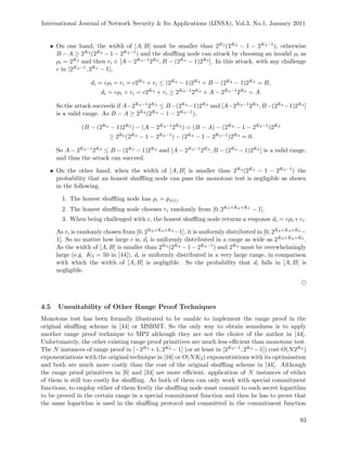 International Journal of Network Security & Its Applications (IJNSA), Vol.3, No.1, January 2011
• On one hand, the width of [A, B] must be smaller than 2K3 (2K4 − 1 − 2K4−1), otherwise
B − A ≥ 2K3 (2K4 − 1 − 2K4−1) and the shuﬄing node can attack by choosing an invalid ρi as
ρi = 2K3 and then ri ∈ [A − 2K4−12K3 , B − (2K4 − 1)2K3 ]. In this attack, with any challenge
c in [2K4−1, 2K4 − 1],
di = cρi + ri = c2K3 + ri ≤ (2K4 − 1)2K3 + B − (2K4 − 1)2K3 = B,
di = cρi + ri = c2K3 + ri ≥ 2K4−12K3 + A − 2K4−12K3 = A.
So the attack succeeds if A−2K4−12K3 ≤ B−(2K4 −1)2K3 and [A−2K4−12K3 , B−(2K4 −1)2K3 ]
is a valid range. As B − A ≥ 2K3 (2K4 − 1 − 2K4−1),
(B − (2K4 − 1)2K3 ) − (A − 2K4−12K3 ) = (B − A) − (2K4 − 1 − 2K4−1)2K3
≥ 2K3 (2K4 − 1 − 2K4−1) − (2K4 − 1 − 2K4−1)2K3 = 0.
So A − 2K4−12K3 ≤ B − (2K4 − 1)2K3 and [A − 2K4−12K3 , B − (2K4 − 1)2K3 ] is a valid range,
and thus the attack can succeed.
• On the other hand, when the width of [A, B] is smaller than 2K3 (2K4 − 1 − 2K4−1) the
probability that an honest shuﬄing node can pass the monotone test is negligible as shown
in the following.
1. The honest shuﬄing node has ρi = pπ(i).
2. The honest shuﬄing node chooses ri randomly from [0, 2K3+K4+K5 − 1].
3. When being challenged with c, the honest shuﬄing node returns a response di = cρi +ri.
As ri is randomly chosen from [0, 2K3+K4+K5 −1], it is uniformly distributed in [0, 2K3+K4+K5 −
1]. So no matter how large c is, di is uniformly distributed in a range as wide as 2K3+K4+K5 .
As the width of [A, B] is smaller than 2K3 (2K4 − 1 − 2K4−1) and 2K5 must be overwhelmingly
large (e.g. K5 = 50 in [44]), di is uniformly distributed in a very large range, in comparison
with which the width of [A, B] is negligible. So the probability that di falls in [A, B] is
negligible.
2
4.5 Unsuitability of Other Range Proof Techniques
Monotone test has been formally illustrated to be unable to implement the range proof in the
original shuﬄing scheme in [44] or MSBMT. So the only way to obtain soundness is to apply
another range proof technique to MP2 although they are not the choice of the author in [44].
Unfortunately, the other existing range proof primitives are much less eﬃcient than monotone test.
The N instances of range proof in [−2K3 +1, 2K3 −1] (or at least in [2K3−1, 2K3 −1]) cost O(N2K3 )
exponentiations with the original technique in [16] or O(NK3) exponentiations with its optimisation
and both are much more costly than the cost of the original shuﬄing scheme in [44]. Although
the range proof primitives in [6] and [34] are more eﬃcient, application of N instances of either
of them is still too costly for shuﬄing. As both of them can only work with special commitment
functions, to employ either of them ﬁrstly the shuﬄing node must commit to each secret logarithm
to be proved in the certain range in a special commitment function and then he has to prove that
the same logarithm is used in the shuﬄing protocol and committed in the commitment function
93
 