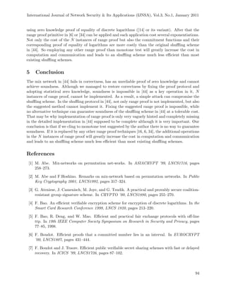 International Journal of Network Security & Its Applications (IJNSA), Vol.3, No.1, January 2011
using zero knowledge proof of equality of discrete logarithms ([14] or its variant). After that the
range proof primitive in [6] or [34] can be applied and each application cost several exponentiations.
Not only the cost of the N instances of range proof but also the commitment functions and their
corresponding proof of equality of logarithms are more costly than the original shuﬄing scheme
in [44]. So employing any other range proof than monotone test will greatly increase the cost in
computation and communication and leads to an shuﬄing scheme much less eﬃcient than most
existing shuﬄing schemes.
5 Conclusion
The mix network in [44] fails in correctness, has an unreliable proof of zero knowledge and cannot
achieve soundness. Although we managed to restore correctness by ﬁxing the proof protocol and
adopting statistical zero knowledge, soundness is impossible in [44] as a key operation in it, N
instances of range proof, cannot be implemented. As a result, a simple attack can compromise the
shuﬄing scheme. In the shuﬄing protocol in [44], not only range proof is not implemented, but also
the suggested method cannot implement it. Fixing the suggested range proof is impossible, while
no alternative technique can guarantee soundness of the shuﬄing scheme in [44] at a tolerable cost.
That may be why implementation of range proof is only very vaguely hinted and completely missing
in the detailed implementation in [44] supposed to be complete although it is very important. Our
conclusion is that if we cling to monotone test suggested by the author there is no way to guarantee
soundness. If it is replaced by any other range proof techniques [16, 6, 34], the additional operations
in the N instances of range proof will greatly increase the cost in computation and communication
and leads to an shuﬄing scheme much less eﬃcient than most existing shuﬄing schemes.
References
[1] M. Abe. Mix-networks on permutation net-works. In ASIACRYPT ’99, LNCS1716, pages
258–273.
[2] M. Abe and F.Hoshino. Remarks on mix-network based on permutation networks. In Public
Key Cryptography 2001, LNCS1992, pages 317–324.
[3] G. Ateniese, J. Camenisch, M. Joye, and G. Tsudik. A practical and provably secure coalition-
resistant group signature scheme. In CRYPTO ’00, LNCS1880, pages 255–270.
[4] F. Bao. An eﬃcient veriﬁable encryption scheme for encryption of discrete logarithms. In the
Smart Card Research Conference 1998, LNCS 1820, pages 213–220.
[5] F. Bao, R. Deng, and W. Mao. Eﬃcient and practical fair exchange protocols with oﬀ-line
ttp. In 19th IEEE Computer Society Symposium on Research in Security and Privacy, pages
77–85, 1998.
[6] F. Boudot. Eﬃcient proofs that a committed number lies in an interval. In EUROCRYPT
’00, LNCS1807, pages 431–444.
[7] F. Boudot and J. Traore. Eﬃcient public veriﬁable secret sharing schemes with fast or delayed
recovery. In ICICS ’99, LNCS1726, pages 87–102.
94
 