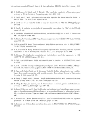 International Journal of Network Security & Its Applications (IJNSA), Vol.3, No.1, January 2011
[26] S. Goldwasser, S. Micali, and C. Rackoﬀ. The knowledge complexity of interactive proof
systems. In SIAM Journal on Computing, pages 186 – 208, 1989.
[27] J. Groth and Y. Ishai. Sub-linear zero-knowledge argument for correctness of a shuﬄe. In
EUROCRYPT ’08, LNCS4965, pages 379–396.
[28] J. Groth and S. Lu. Veriﬁable shuﬄe of large size ciphertexts. In PKC ’07, LNCS4450, pages
377–392.
[29] J. Groth. A veriﬁable secret shuﬄe of homomorphic encryptions. In PKC’ 03, LNCS2567,
pages 145–160.
[30] J. Furukawa. Eﬃcient and veriﬁable shuﬄing and shuﬄe-decryption. In IEICE Transactions
88-A(1), pages 172–188, 2005.
[31] A. Kiayias, Y. Tsiounis, and M. Yung. Traceable signatures. In EUROCRYPT ’04, LNCS3027,
pages 571–589.
[32] A. Kiayias and M. Yung. Group signatures with eﬃcient concurrent join. In EUROCRYPT
’05, LNCS3494, pages 198–214.
[33] A. Kiayias and M. Yung. Secure scalable group signature with dynamic joins and separable
authorities. In Int. J. Security and Networks, Vol. 1, Nos. 1/2, pages 24–45, 2006.
[34] H. Lipmaa. On diophantine complexity and statistical zero-knowledge arguments. In ASI-
ACRYPT ’03, LNCS2894, pages 398–415.
[35] C. Neﬀ. A veriﬁable secret shuﬄe and its application to e-voting. In ACM CCS 2001, pages
116–125.
[36] C. Neﬀ. Veriﬁable mixing (shuﬄing) of elgamal pairs. 2004. Available as http://theory.
lcs.mit.edu/∼rivest/voting/papers/Neff-2004-04-21-ElGamalShuffles.pdf.
[37] L. Nguyen, R. Safavi-Naini, and K. Kurosawa. Veriﬁable shuﬄes: a formal model and a paillier-
based three-round construction with provable security. Internatioanl Journal of Information
Security, 4, 2006, pages 241–255.
[38] K. Peng, C. Boyd, and E. Dawson. Simple and eﬃcient shuﬄing with provable correctness
and ZK privacy. In CRYPTO ’05, LNCS3089, pages 188–204.
[39] K. Peng, C. Boyd, E. Dawson, and K. Viswanathan. A correct, private and eﬃcient mix
network. In PKC’ 04, LNCS2947, pages 439–454.
[40] K. Peng, E. Dawson, and F. Bao. Modiﬁcation and optimisation of a shuﬄing scheme: stronger
security, formal analysis and higher eﬃciency. In International Journal of Information Security
2011. Available as http://www.springerlink.com/content/g156583530307374/fulltext.
pdf.
[41] G. Poupard and J. Stern. Security analysis of a practical on the ﬂy authentication and signature
generation. In EUROCRYPT ’98, LNCS1403, pages 422–436.
[42] G. Poupard and J. Stern. Fair encryption of rsa keys. In EUROCRYPT ’00, LNCS1807, pages
172–189.
96
 