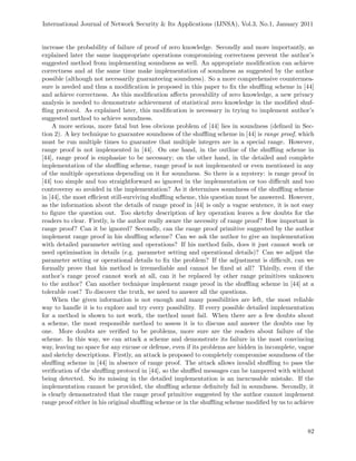 International Journal of Network Security & Its Applications (IJNSA), Vol.3, No.1, January 2011
increase the probability of failure of proof of zero knowledge. Secondly and more importantly, as
explained later the same inappropriate operations compromising correctness prevent the author’s
suggested method from implementing soundness as well. An appropriate modiﬁcation can achieve
correctness and at the same time make implementation of soundness as suggested by the author
possible (although not necessarily guaranteeing soundness). So a more comprehensive countermea-
sure is needed and thus a modiﬁcation is proposed in this paper to ﬁx the shuﬄing scheme in [44]
and achieve correctness. As this modiﬁcation aﬀects provability of zero knowledge, a new privacy
analysis is needed to demonstrate achievement of statistical zero knowledge in the modiﬁed shuf-
ﬂing protocol. As explained later, this modiﬁcation is necessary in trying to implement author’s
suggested method to achieve soundness.
A more serious, more fatal but less obvious problem of [44] lies in soundness (deﬁned in Sec-
tion 2). A key technique to guarantee soundness of the shuﬄing scheme in [44] is range proof, which
must be run multiple times to guarantee that multiple integers are in a special range. However,
range proof is not implemented in [44]. On one hand, in the outline of the shuﬄing scheme in
[44], range proof is emphasize to be necessary; on the other hand, in the detailed and complete
implementation of the shuﬄing scheme, range proof is not implemented or even mentioned in any
of the multiple operations depending on it for soundness. So there is a mystery: is range proof in
[44] too simple and too straightforward so ignored in the implementation or too diﬃcult and too
controversy so avoided in the implementation? As it determines soundness of the shuﬄing scheme
in [44], the most eﬃcient still-surviving shuﬄing scheme, this question must be answered. However,
as the information about the details of range proof in [44] is only a vague sentence, it is not easy
to ﬁgure the question out. Too sketchy description of key operation leaves a few doubts for the
readers to clear. Firstly, is the author really aware the necessity of range proof? How important is
range proof? Can it be ignored? Secondly, can the range proof primitive suggested by the author
implement range proof in his shuﬄing scheme? Can we ask the author to give an implementation
with detailed parameter setting and operations? If his method fails, does it just cannot work or
need optimisation in details (e.g. parameter setting and operational details)? Can we adjust the
parameter setting or operational details to ﬁx the problem? If the adjustment is diﬃcult, can we
formally prove that his method is irremediable and cannot be ﬁxed at all? Thirdly, even if the
author’s range proof cannot work at all, can it be replaced by other range primitives unknown
to the author? Can another technique implement range proof in the shuﬄing scheme in [44] at a
tolerable cost? To discover the truth, we need to answer all the questions.
When the given information is not enough and many possibilities are left, the most reliable
way to handle it is to explore and try every possibility. If every possible detailed implementation
for a method is shown to not work, the method must fail. When there are a few doubts about
a scheme, the most responsible method to assess it is to discuss and answer the doubts one by
one. More doubts are veriﬁed to be problems, more sure are the readers about failure of the
scheme. In this way, we can attack a scheme and demonstrate its failure in the most convincing
way, leaving no space for any excuse or defense, even if its problems are hidden in incomplete, vague
and sketchy descriptions. Firstly, an attack is proposed to completely compromise soundness of the
shuﬄing scheme in [44] in absence of range proof. The attack allows invalid shuﬄing to pass the
veriﬁcation of the shuﬄing protocol in [44], so the shuﬄed messages can be tampered with without
being detected. So its missing in the detailed implementation is an inexcusable mistake. If the
implementation cannot be provided, the shuﬄing scheme deﬁnitely fail in soundness. Secondly, it
is clearly demonstrated that the range proof primitive suggested by the author cannot implement
range proof either in his original shuﬄing scheme or in the shuﬄing scheme modiﬁed by us to achieve
82
 