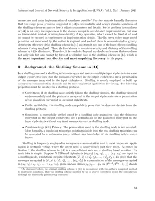 International Journal of Network Security & Its Applications (IJNSA), Vol.3, No.1, January 2011
correctness and make implementation of soundness possible2. Further analysis formally illustrates
that the range proof primitive suggested in [44] is irremediable and always violates soundness of
the shuﬄing scheme no matter how it adjusts parameters and details. So the problem in soundness
of [44] is not only incompleteness in the claimed complete and detailed implementation, but also
an irremediable mistake of unimplementability of key operation, which cannot be ﬁxed at all and
so cannot be excused as carelessness in implementation details. Thirdly, every other range proof
primitive not mentioned by the author is explored and each of them is demonstrated to greatly
deteriorate eﬃciency of the shuﬄing scheme in [44] and turn it into one of the least eﬃcient shuﬄing
schemes if being employed. Thus, the ﬁnal chance to maintain security and eﬃciency of the shuﬄing
scheme in [44] is eliminated. Therefore, it is concluded beyond any doubt and excuse that soundness
not only fails but also cannot be ﬁxed at a tolerable cost in the shuﬄing scheme in [44], which is
the most important contribution and most surprising discovery in this paper.
2 Background: the Shuﬄing Scheme in [44]
In a shuﬄing protocol, a shuﬄing node re-encrypts and reorders multiple input ciphertexts to some
output ciphertexts such that the messages encrypted in the output ciphertexts are a permutation
of the messages encrypted in the input ciphertexts. Shuﬄing is usually employed to build up
anonymous communication channels and its most important application is e-voting. The following
properties must be satisﬁed in a shuﬄing protocol.
• Correctness: if the shuﬄing node strictly follows the shuﬄing protocol, the shuﬄing protocol
ends successfully and the plaintexts encrypted in the output ciphertexts are a permutation
of the plaintexts encrypted in the input ciphertexts.
• Public veriﬁability: the shuﬄing node can publicly prove that he does not deviate from the
shuﬄing protocol.
• Soundness: a successfully veriﬁed proof by a shuﬄing node guarantees that the plaintexts
encrypted in the output ciphertexts are a permutation of the plaintexts encrypted in the
input ciphertexts without any trust assumption on the shuﬄing node.
• Zero knowledge (ZK) Privacy: The permutation used by the shuﬄing node is not revealed.
More formally, a simulating transcript indistinguishable from the real shuﬄing transcript can
be generated by a polynomial party without any knowledge of the shuﬄing node’s secret
inputs.
Shuﬄing is frequently employed in anonymous communication and its most important appli-
cation is electronic voting, where the voters need to anonymously cast their votes. As stated in
Section 1, the shuﬄing scheme in [44] is a very eﬃcient solution to shuﬄing based e-voting. Its
main idea is simple. Suppose N ElGamal ciphertexts (u1, v1), (u2, v2), . . . , (uN , vN ) are input to
a shuﬄing node, which then outputs ciphertexts (u1, v1), (u2, v2), . . . , (uN , vN ). To prove that the
messages encrypted in (u1, v1), (u2, v2), . . . , (uN , vN ) is a permutation of the messages encrypted
in (u1, v1), (u2, v2), . . . , (uN , vN ), given random primes p1, p2, . . . , pN in [2K3−1, 2K3 −1] ([ ] stands
2
As discussed before, the original shuﬄing scheme in [44] is inconsistent with the author’s suggested method
to implement soundness, while the shuﬄing scheme modiﬁed by us to achieve correctness avoids the contradiction
although not necessarily guaranteeing soundness.
83
 