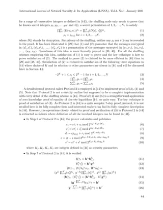 International Journal of Network Security & Its Applications (IJNSA), Vol.3, No.1, January 2011
for a range of consecutive integers as deﬁned in [44]), the shuﬄing node only needs to prove that
he knows secret integers ρ1, ρ2, . . . , ρN and π(), a secret permutation of 1, 2, . . . , N, to satisfy
N
i=1(D(ui, vi))pi = N
i=1(D(ui, vi))ρi , (1)
ρi = pπ(i) for i = 1, 2, . . . , N. (2)
where D() stands for decryption. For privacy of the shuﬄing, neither any ρi nor π() can be revealed
in the proof. It has been illustrated in [29] that (1) and (2) guarantee that the messages encrypted
in (u1, v1), (u2, v2), . . . , (uN , vN ) is a permutation of the messages encrypted in (u1, v1), (u2, v2),
. . . , (uN , vN ). Soundness of this idea is more formally proved in [38, 40]. For all the shuﬄing
schemes employing this idea, satisfaction of (1) is easy to prove and the key technique is how to
prove satisfaction of (2). The method to prove (2) is claimed to be more eﬃcient in [44] than in
[29] and [38, 40]. Satisfaction of (2) is reduced to satisfaction of the following three equations in
[44] where choice of K and its relation to other parameters are absent in [44] and will be discussed
later in Section 4.2.
−2K + 1 ≤ ρi ≤ 2K − 1 for i = 1, 2, . . . , N (3)
N
i=1 pi = N
i=1 ρi (4)
N
i=1 pi = N
i=1 ρi (5)
A detailed proof protocol called Protocol 2 is employed in [44] to implement proof of (3), (4) and
(5). Note that Protocol 2 is not a sketchy outline but supposed to be a complete implementation
with every detail of the shuﬄing scheme in [44]. Proof of (4) and (5) is a straightforward application
of zero knowledge proof of equality of discrete logarithms [14], so quite easy. The key technique is
proof of satisfaction of (3). As Protocol 2 in [44] is a quite complex 7-step proof protocol, it is not
recalled here in its fully complete form and interested readers can ﬁnd its fully complete description
in [44]. However, the operations closely related to proof and veriﬁcation of (3) in Protocol 2 in [44]
is extracted as follows where deﬁnition of all the involved integers can be found in [44].
• In Step 6 of Protocol 2 in [44], the prover calculates and publishes
ei = cti + si mod 2K2+K4+2K5 (6)
ei = cti + si mod 2K2+K4+2K5 (7)
di = cpπ(i) + ri mod 2K3+K4+K5 (8)
e = ct + s mod 2K2+NK3+K4+K5+log2 N (9)
e = ct + s mod 2K2+K5+log2 N (10)
where K2, K3, K4, K5 are integers deﬁned in [44] as security parameters.
• In Step 7 of Protocol 2 in [44], it is veriﬁed
bc
i γi = hei
bdi
i−1 (11)
b
c
i γi) = hei gdi (12)
(bc
1α1, (V/b2)cα2, Wcα3) = (13)
(gf1 N
i=1(ui)di , g−f2 N
i=1(vi)di , gfr N
i=1(gi)di )
(bc
i γi, (b
c
i γi) = (hei
bdi
i−1, hei gdi ) (14)
(g−
N
i=1
pi
bN )cγ = he
(15)
(g−
N
i=1
pi N
i=1 bi)cγ = he
(16)
84
 