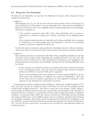 International Journal of Network Security & Its Applications (IJNSA), Vol.3, No.1, January 2011
3.3 Fixing the Two Drawbacks
To ﬁxing the two drawbacks, we only have the following two options, either keeping the wrong
moduli or removing them.
• Option 1:
Still employing (6), (7), (8), (9) and (10) with the wrong moduli in Step 6 of Protocol 2 in
[44] and relying on its Proposition 1 for zero knowledge, with a hope that the probability of
failure of correctness is low or even negligible without compromising proof of zero knowledge.
This hope is unrealistic as
– if the modulus computation takes eﬀect with a large probability when a response is
calculated as it otherwise overﬂows the modulus, correctness of the shuﬄing scheme
fails;
– if the modulus computation does not take eﬀect with a large probability when a response
is calculated as it is small enough, proof of Proposition 1 and thus zero knowledge
property in [44] fail as explained in Section 3.2.
So with this option, correctness and provable zero knowledge cannot be achieved simultane-
ously and at least one of them must fail in [44] no matter how parameter setting is adjusted.
• Option 2
Since modulo operations are expected to take eﬀect with a negligible probability for the sake
of security, why not remove them? Employing the modiﬁed operations (17), (18), (19), (20)
and (21) in Step 6 of Protocol 2 in [44], abandoning its Proposition 1 and designing a new
proof mechanism to demonstrate zero knowledge. In doing this, the following diﬃculties must
be noticed.
– As the responses are calculated without any modulus and become monotone functions
of the corresponding secrets, when the secrets are unknown they cannot be simulated
without any diﬀerence. So proof of ZK must be upgraded.
– The new zero knowledge proof is more complex as it involves statistical ZK [42, 7, 43, 10],
which proves two distributions are diﬀerent but cannot be distinguished. That may
be the reason why the modulo computations are still employed in calculation of the
responses in [44] although they compromise correctness.
A comprehensive solution is designed based on Option 2. Namely, the modiﬁed operations (17),
(18), (19), (20) and (21) are adopted in Step 6 of Protocol 2 in [44] and the modiﬁed protocol
is called MP2 (modiﬁed protocol 2). This choice is made due to two reasons. Firstly, Option 1
cannot handle the dilemma between correctness and provable zero knowledge in [44]. Secondly, as
discussed in Section 4.2, Option 1 is inconsistent with the author’s suggested method to implement
soundness. As mentioned before, MP2 only achieves statistical zero knowledge and thus modeling
and analysis of ZK privacy of the shuﬄing scheme must be completely upgraded using statistical
zero knowledge techniques. Fortunately, proof of achievement of statistical zero knowledge in the
case of MP2 is a mature technique and has been speciﬁed and explained very clearly in the literature
[42, 7, 43, 10]. So due to space limit, its details are not provided here and interested readers can
read the literature.
87
 