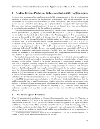 International Journal of Network Security & Its Applications (IJNSA), Vol.3, No.1, January 2011
4 A More Serious Problem: Failure and Infeasibility of Soundness
In this section, soundness of the shuﬄing scheme in [44] is demonstrated to fail. A very important
operation is missing and cannot be implemented as suggested. The method suggested for the
implementation is formally illustrated to fail and to be irremediable. The eﬃciency claim in [44]
implies that no alternative method (e.g. [6] or [34]) is eﬃcient enough for the implementation.
The most important and surprising discovery is that we can formally prove that no modiﬁcation
or optimisation can satisfactorily ﬁx the problem in soundness.
To achieve soundness in the shuﬄing scheme in [44], Protocol 2 as a complete implementation of
it must guarantee that (3), (4) and (5) are satisﬁed. Satisfaction of (4) and (5) is straightforward,
but we ﬁnd no way to satisfy (3) in Protocol 2 in [44]. Actually, parameter K is not mentioned in
any way in Protocol 2 in [44], which is K free and thus (3) free. Then how can Protocol 2 in [44]
guarantee (3)? We test Protocol 2 in [44] and ﬁnd that as long as (4) and (5) are satisﬁed the prover
can always pass the veriﬁcation of Protocol 2 in [44] no matter whether −2K + 1 ≤ ρi ≤ 2K − 1
is satisﬁed for any chosen K. Actually, once (4) and (5) are satisﬁed, no additional requirement
on any ρi (e.g. requiring it to be in [−2K + 1, 2K − 1] or any other range) is needed to pass the
veriﬁcation in Protocol 2 in [44]. To more convincingly demonstrate vulnerability of Protocol 2,
an attack is proposed to compromise soundness of in [44]. Note that Protocol 2 is not a sketchy
outline but supposed to be a complete implementation with every detail of the shuﬄing scheme in
[44]. So there is a problem of incompleteness in implementation.
Our analysis demonstrates that the problem in range proof in [44] is not only incompleteness
in the claimed detailed and complete implementation, but also a complete failure of range proof
suggested by the author. To conﬁrm the author’s suggestion, a comprehensive analysis of avail-
able tools is employed to clarify a vague and sketchy hint, which may have hidden the problem.
Our method is to have a comprehensive survey of every possibility and eliminate each infeasible
choice, so that the only possible choice can be found, which mostly ﬁts the author’s suggestion and
meets the eﬃciency claim but cannot work. This method ﬁnds that although the original shuﬄing
scheme in [44] is inconsistent with the author’s suggested method to implement soundness, there
is no contradiction between MP2 and the author’s suggested method to implement soundness3.
Unfortunately, it is then formally illustrated that even if range proof is implemented as suggested
in [44] in MP2 it cannot guarantee satisfaction of (3). Moreover, it is formally illustrated that the
problem cannot be ﬁxed by modifying the range proof technique (e.g. adjusting parameters or other
details). In addition, alternative range proof techniques (which are not considered or mentioned in
[44]) cannot ﬁt the requirements on security and eﬃciency of [44]. Therefore, beyond any doubt
and excuse soundness not only fails but also cannot be ﬁxed at a tolerable cost in the shuﬄing
scheme in [44].
4.1 An Attack against Soundness
When (3) is not satisﬁed, satisfaction of (2) cannot be guaranteed by only (4) and (5). Therefore, in
the shuﬄing scheme in [44], as (3) is not guaranteed the messages encrypted in the output cipher-
texts are not guaranteed to be a permutation of the messages encrypted in the input ciphertexts
and thus its soundness fails. More precisely, when the sum of ρis equals the sum of pis and the
product of ρis equals the product of pis, there is no guarantee that ρis is a permutation of pis. When
only (4) and (5) are satisﬁed, a simple attack and be launched so that ρis is not a permutation of
3
This discovery has been mentioned in Section 1, Section 3 and Section 3.3 and will be detailed in Section 4.2 as
a reason for modifying the original shuﬄing scheme in [44] into MP2.
88
 