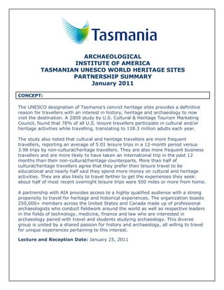 ARCHAEOLOGICAL
                  INSTITUTE OF AMERICA
          TASMANIAN UNESCO WORLD HERITAGE SITES
                  PARTNERSHIP SUMMARY
                       January 2011

CONCEPT:

The UNESCO designation of Tasmania’s convict heritage sites provides a definitive
reason for travellers with an interest in history, heritage and archaeology to now
visit the destination. A 2009 study by U.S. Cultural & Heritage Tourism Marketing
Council, found that 78% of all U.S. leisure travellers participate in cultural and/or
heritage activities while travelling, translating to 118.3 million adults each year.

The study also noted that cultural and heritage travellers are more frequent
travellers, reporting an average of 5.01 leisure trips in a 12-month period versus
3.98 trips by non-cultural/heritage travellers. They are also more frequent business
travellers and are more likely to have taken an international trip in the past 12
months than their non-cultural/heritage counterparts. More than half of
cultural/heritage travellers agree that they prefer their leisure travel to be
educational and nearly half said they spend more money on cultural and heritage
activities. They are also likely to travel farther to get the experiences they seek:
about half of most recent overnight leisure trips were 500 miles or more from home.

A partnership with AIA provides access to a highly qualified audience with a strong
propensity to travel for heritage and historical experiences. The organization boasts
250,000+ members across the United States and Canada made up of professional
archaeologists who conduct fieldwork around the world as well as respective leaders
in the fields of technology, medicine, finance and law who are interested in
archaeology paired with travel and students studying archaeology. This diverse
group is united by a shared passion for history and archaeology, all willing to travel
for unique experiences pertaining to this interest.

Lecture and Reception Date: January 25, 2011
 
