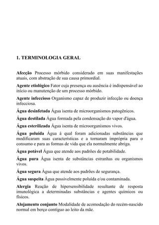 1. TERMINOLOGIA GERAL
Afecção Processo mórbido considerado em suas manifestações
atuais, com abstração de sua causa primordial.
Agente etiológico Fator cuja presença ou ausência é indispensável ao
início ou manutenção de um processo mórbido.
Agente infeccioso Organismo capaz de produzir infecção ou doença
infecciosa.
Água desinfetada Água isenta de microorganismos patogênicos.
Água destilada Água formada pela condensação do vapor d'água.
Água esterilizada Água isenta de microorganismos vivos.
Água poluída Água à qual foram adicionadas substâncias que
modificaram suas características e a tornaram imprópria para o
consumo e para as formas de vida que ela normalmente abriga.
Água potável Água que atende aos padrões de potabilidade.
Água pura Água isenta de substâncias estranhas ou organismos
vivos.
Água segura Água que atende aos padrões de segurança.
Água suspeita Água possivelmente poluída e/ou contaminada.
Alergia Reação de hipersensibilidade resultante de resposta
imunológica a determinadas substâncias e agentes químicos ou
físicos.
Alojamento conjunto Modalidade de acomodação do recém-nascido
normal em berço contíguo ao leito da mãe.

 