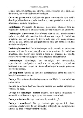 TERMINOLOGIA GERAL

13

sempre ser acompanhada das informações necessárias ao seguimento
do mesmo, no estabelecimento de origem.
Custo do paciente-dia Unidade de gasto representada pela média
dos dispêndios diretos e indiretos dos serviços prestados a pacientes
internados, num dia hospitalar.
Desinfecção Destruição de agentes infecciosos situados fora do
organismo, mediante a aplicação direta de meios físicos ou químicos.
Desinfecção concorrente Desinfecção que se faz imediatamente
após a expulsão de matérias infecciosas do corpo do indivíduo
infectado, ou logo depois de terem sido com elas contaminados
objetos de uso, antes que qualquer pessoa entre em contato com tais
matérias ou objetos.
Desinfecção terminal Desinfecção que se faz quando se submetem
roupas, objetos de uso pessoal e o meio ambiente do indivíduo
infectado, após haver sido extinta a fonte de infecção, por morte,
remoção do doente ou suspensão das medidas de isolamento.
Desinfestação Eliminação ou destruição de metazoários,
especialmente artrópodes e roedores, da superfície corporal do
hospedeiro, de suas roupas ou meio ambiente, por qualquer processo
físico ou químico.
Dia hospitalar Período de trabalho, compreendido entre dois censos
hospitalares consecutivos.
Doença Alteração ou desvio do estado de equilíbrio de um indivíduo
com o meio.
Doença de origem hídrica Doença causada por certas substâncias
contidas na água.
Doença de veiculação hídrica Doença cujo agente infeccioso é
transmitido utilizando a água como veículo de transmissão.
Doença infecciosa Doença resultante de uma infecção.
Doença transmissível Doença causada por agente infeccioso,
contraída diretamente de um indivíduo infestado ou indiretamente
através de um hospedeiro intermediário.

 