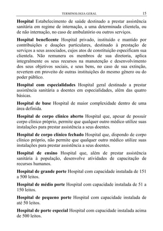 TERMINOLOGIA GERAL

15

Hospital Estabelecimento de saúde destinado a prestar assistência
sanitária em regime de internação, a uma determinada clientela, ou
de não internação, no caso de ambulatório ou outros serviços.
Hospital beneficente Hospital privado, instituído e mantido por
contribuições e doações particulares, destinado à prestação de
serviços a seus associados, cujos atos de constituição especificam sua
clientela. Não remunera os membros de sua diretoria, aplica
integralmente os seus recursos na manutenção e desenvolvimento
dos seus objetivos sociais, e seus bens, no caso de sua extinção,
revertem em proveito de outras instituições do mesmo gênero ou do
poder público.
Hospital com especialidades Hospital geral destinado a prestar
assistência sanitária a doentes em especialidades, além das quatro
básicas.
Hospital de base Hospital de maior complexidade dentro de uma
área definida.
Hospital de corpo clínico aberto Hospital que, apesar de possuir
corpo clínico próprio, permite que qualquer outro médico utilize suas
instalações para prestar assistência a seus doentes.
Hospital de corpo clínico fechado Hospital que, dispondo de corpo
clínico próprio, não permite que qualquer outro médico utilize suas
instalações para prestar assistência a seus doentes.
Hospital de ensino Hospital que, além de prestar assistência
sanitária à população, desenvolve atividades de capacitação de
recursos humanos.
Hospital de grande porte Hospital com capacidade instalada de 151
a 500 leitos.
Hospital de médio porte Hospital com capacidade instalada de 51 a
150 leitos.
Hospital de pequeno porte Hospital com capacidade instalada de
até 50 leitos.
Hospital de porte especial Hospital com capacidade instalada acima
de 500 leitos.

 