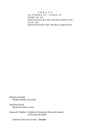 E R R A T A
NA PÁGINA 28 – LINHA 28
ONDE SE LE.
DISPENSAÇÃO DE MEDICAMENTOS
LEIA–SE.
DISPENSÁRIO DE MEDICAMENTOS

Ministro da Saúde
Waldyr Mendes Arcoverde
Secretário-Geral
Mozart de Abreu e Lima
Grupo de Trabalho / Unidade de Sistema de Desenvolvimento
de Serviços de Saúde
Antônio Carlos de Azevedo – Gerente

 